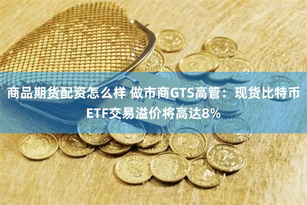 商品期货配资怎么样 做市商GTS高管：现货比特币ETF交易溢价将高达8%