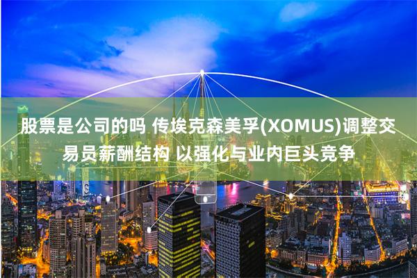 股票是公司的吗 传埃克森美孚(XOMUS)调整交易员薪酬结构 以强化与业内巨头竞争