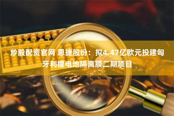 炒股配资官网 恩捷股份：拟4.47亿欧元投建匈牙利锂电池隔离膜二期项目