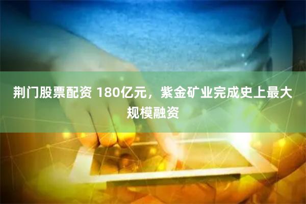 荆门股票配资 180亿元，紫金矿业完成史上最大规模融资