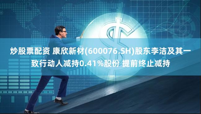 炒股票配资 康欣新材(600076.SH)股东李洁及其一致行动人减持0.41%股份 提前终止减持
