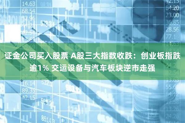 证金公司买入股票 A股三大指数收跌：创业板指跌逾1% 交运设备与汽车板块逆市走强