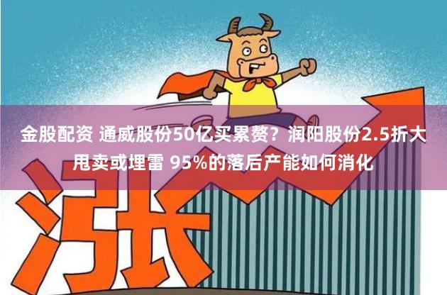 金股配资 通威股份50亿买累赘？润阳股份2.5折大甩卖或埋雷 95%的落后产能如何消化