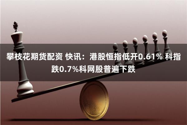 攀枝花期货配资 快讯：港股恒指低开0.61% 科指跌0.7%科网股普遍下跌
