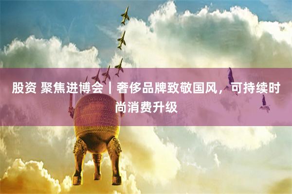 股资 聚焦进博会｜奢侈品牌致敬国风，可持续时尚消费升级