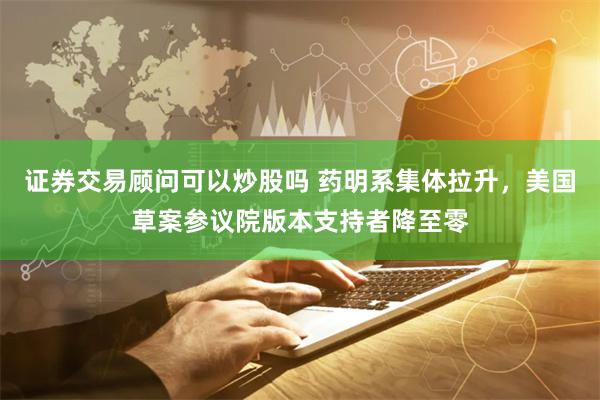 证券交易顾问可以炒股吗 药明系集体拉升，美国草案参议院版本支持者降至零