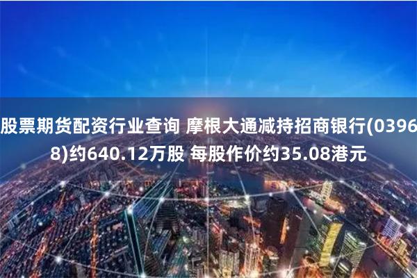 股票期货配资行业查询 摩根大通减持招商银行(03968)约640.12万股 每股作价约35.08港元