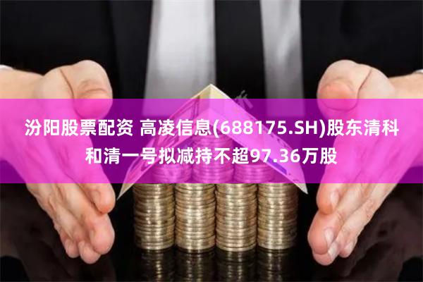 汾阳股票配资 高凌信息(688175.SH)股东清科和清一号拟减持不超97.36万股