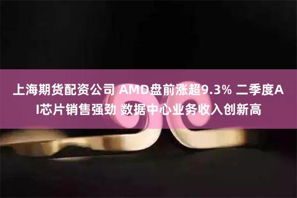 上海期货配资公司 AMD盘前涨超9.3% 二季度AI芯片销售强劲 数据中心业务收入创新高