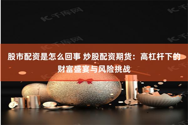股市配资是怎么回事 炒股配资期货：高杠杆下的财富盛宴与风险挑战