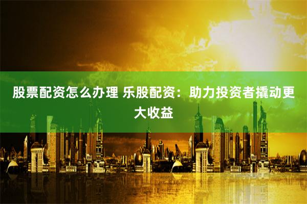 股票配资怎么办理 乐股配资：助力投资者撬动更大收益