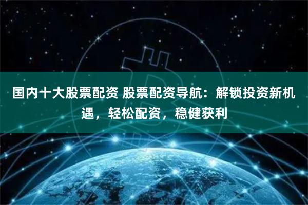 国内十大股票配资 股票配资导航：解锁投资新机遇，轻松配资，稳健获利