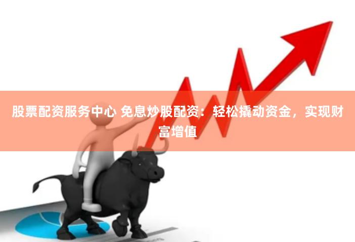 股票配资服务中心 免息炒股配资：轻松撬动资金，实现财富增值