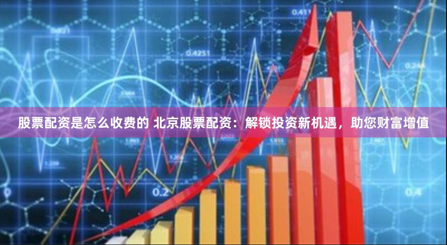 股票配资是怎么收费的 北京股票配资：解锁投资新机遇，助您财富增值