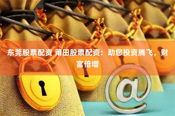 东莞股票配资 莆田股票配资：助您投资腾飞，财富倍增