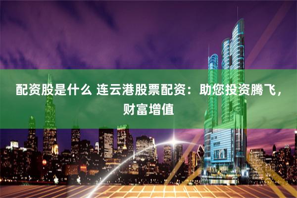 配资股是什么 连云港股票配资：助您投资腾飞，财富增值