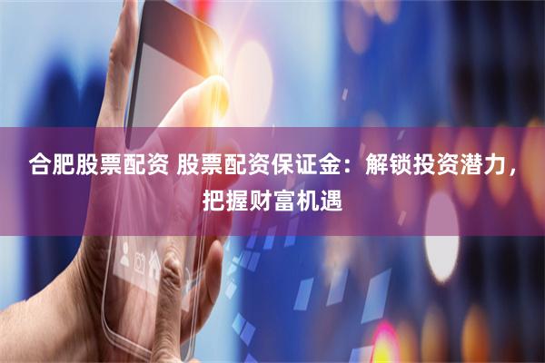 合肥股票配资 股票配资保证金：解锁投资潜力，把握财富机遇