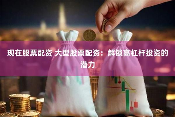 现在股票配资 大型股票配资：解锁高杠杆投资的潜力