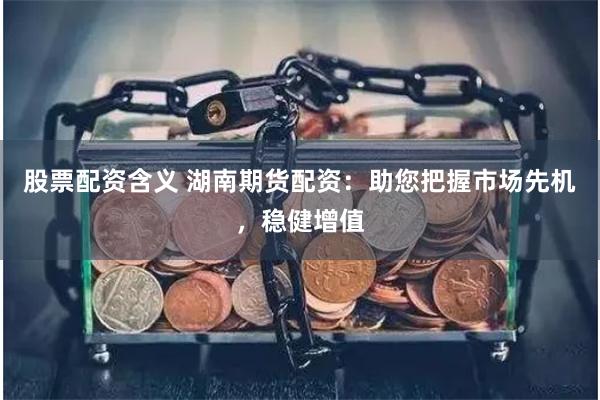 股票配资含义 湖南期货配资：助您把握市场先机，稳健增值
