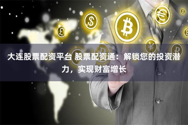 大连股票配资平台 股票配资通：解锁您的投资潜力，实现财富增长