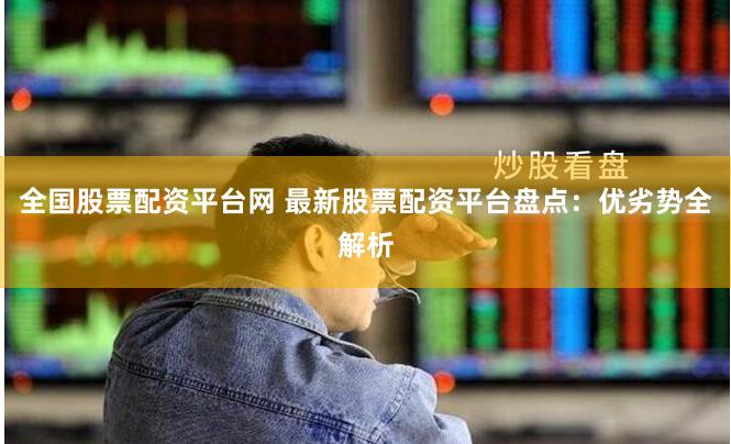 全国股票配资平台网 最新股票配资平台盘点：优劣势全解析