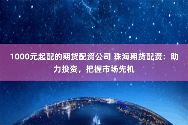 1000元起配的期货配资公司 珠海期货配资：助力投资，把握市场先机