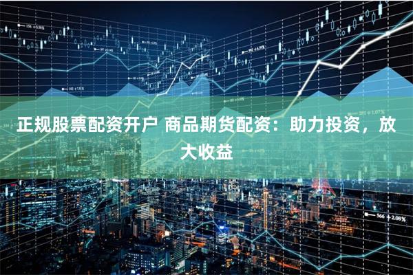 正规股票配资开户 商品期货配资：助力投资，放大收益