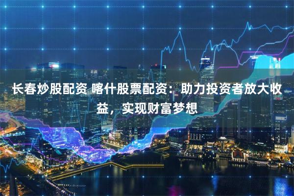 长春炒股配资 喀什股票配资：助力投资者放大收益，实现财富梦想