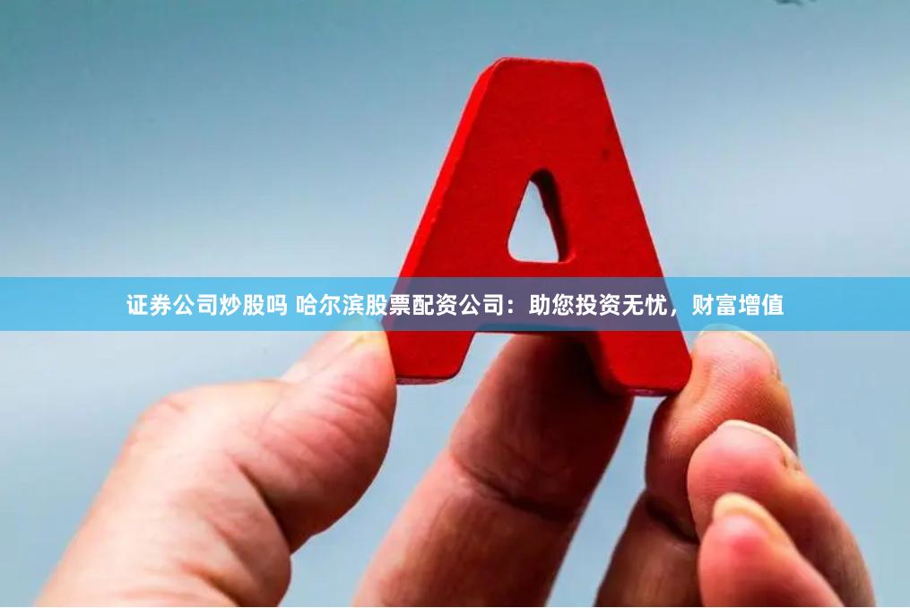 证券公司炒股吗 哈尔滨股票配资公司：助您投资无忧，财富增值