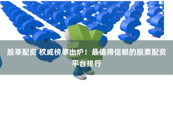 股莘配资 权威榜单出炉！最值得信赖的股票配资平台排行