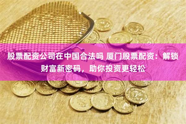股票配资公司在中国合法吗 厦门股票配资：解锁财富新密码，助你投资更轻松
