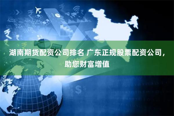 湖南期货配资公司排名 广东正规股票配资公司，助您财富增值