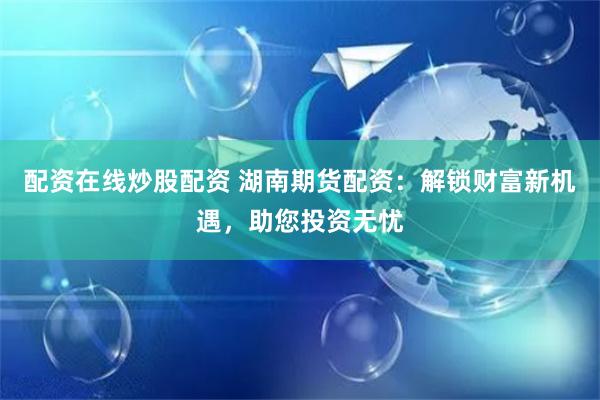 配资在线炒股配资 湖南期货配资：解锁财富新机遇，助您投资无忧