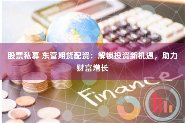 股票私募 东营期货配资：解锁投资新机遇，助力财富增长