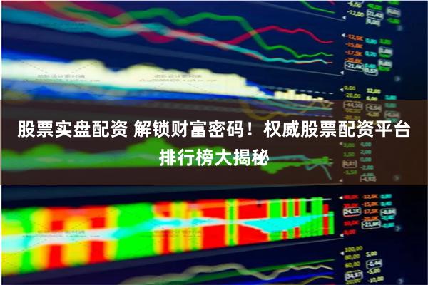 股票实盘配资 解锁财富密码！权威股票配资平台排行榜大揭秘