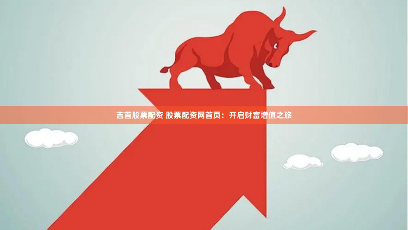 吉首股票配资 股票配资网首页：开启财富增值之旅