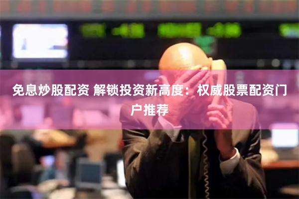 免息炒股配资 解锁投资新高度：权威股票配资门户推荐